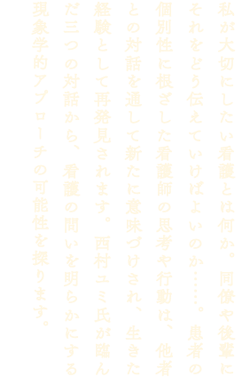 私が大切にしたい看護とは何か。同僚や後輩にそれをどう伝えていけばよいのか……。患者の個別性に根ざした看護師の思考や行動は、他者との対話を通して新たに意味づけされ、生きた経験として再発見されます。西村ユミ氏が臨んだ三つの対話から、看護の問いを明らかにする現象学的アプローチの可能性を探ります。